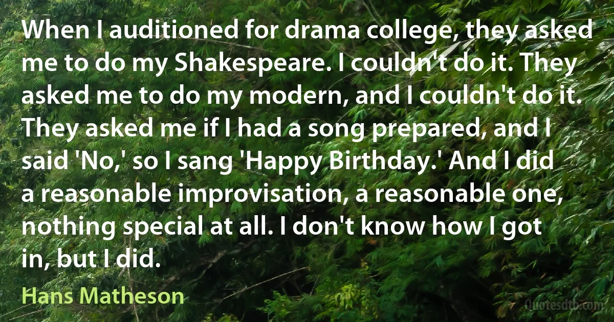 When I auditioned for drama college, they asked me to do my Shakespeare. I couldn't do it. They asked me to do my modern, and I couldn't do it. They asked me if I had a song prepared, and I said 'No,' so I sang 'Happy Birthday.' And I did a reasonable improvisation, a reasonable one, nothing special at all. I don't know how I got in, but I did. (Hans Matheson)