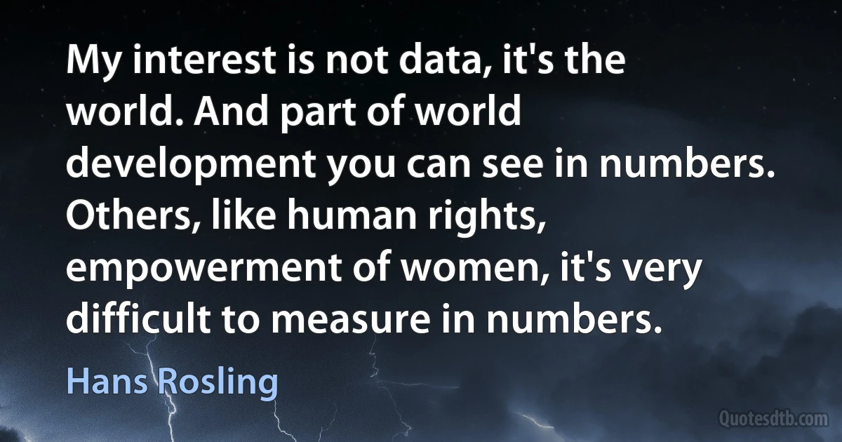 My interest is not data, it's the world. And part of world development you can see in numbers. Others, like human rights, empowerment of women, it's very difficult to measure in numbers. (Hans Rosling)