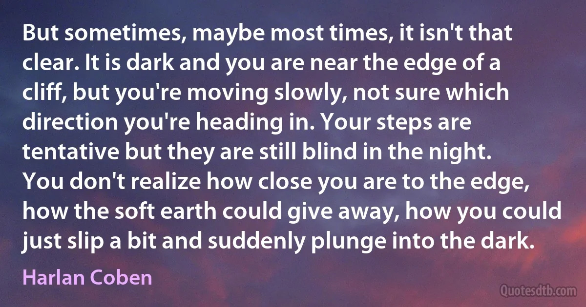 But sometimes, maybe most times, it isn't that clear. It is dark and you are near the edge of a cliff, but you're moving slowly, not sure which direction you're heading in. Your steps are tentative but they are still blind in the night. You don't realize how close you are to the edge, how the soft earth could give away, how you could just slip a bit and suddenly plunge into the dark. (Harlan Coben)