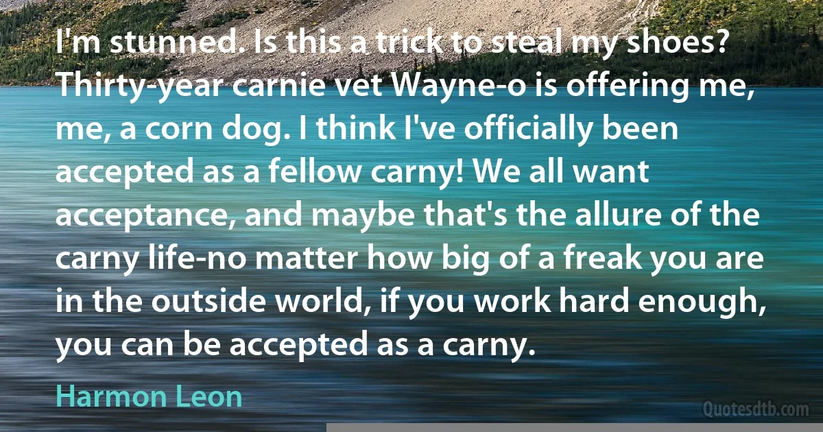 I'm stunned. Is this a trick to steal my shoes? Thirty-year carnie vet Wayne-o is offering me, me, a corn dog. I think I've officially been accepted as a fellow carny! We all want acceptance, and maybe that's the allure of the carny life-no matter how big of a freak you are in the outside world, if you work hard enough, you can be accepted as a carny. (Harmon Leon)