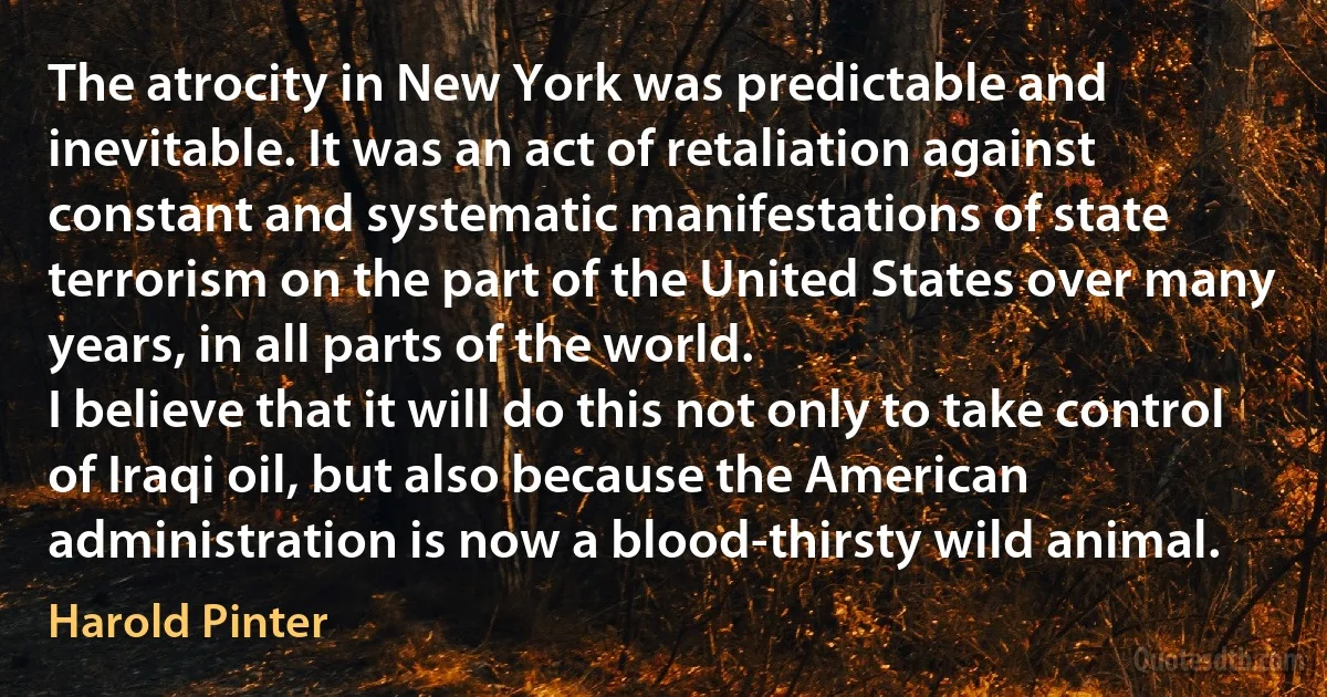 The atrocity in New York was predictable and inevitable. It was an act of retaliation against constant and systematic manifestations of state terrorism on the part of the United States over many years, in all parts of the world.
I believe that it will do this not only to take control of Iraqi oil, but also because the American administration is now a blood-thirsty wild animal. (Harold Pinter)