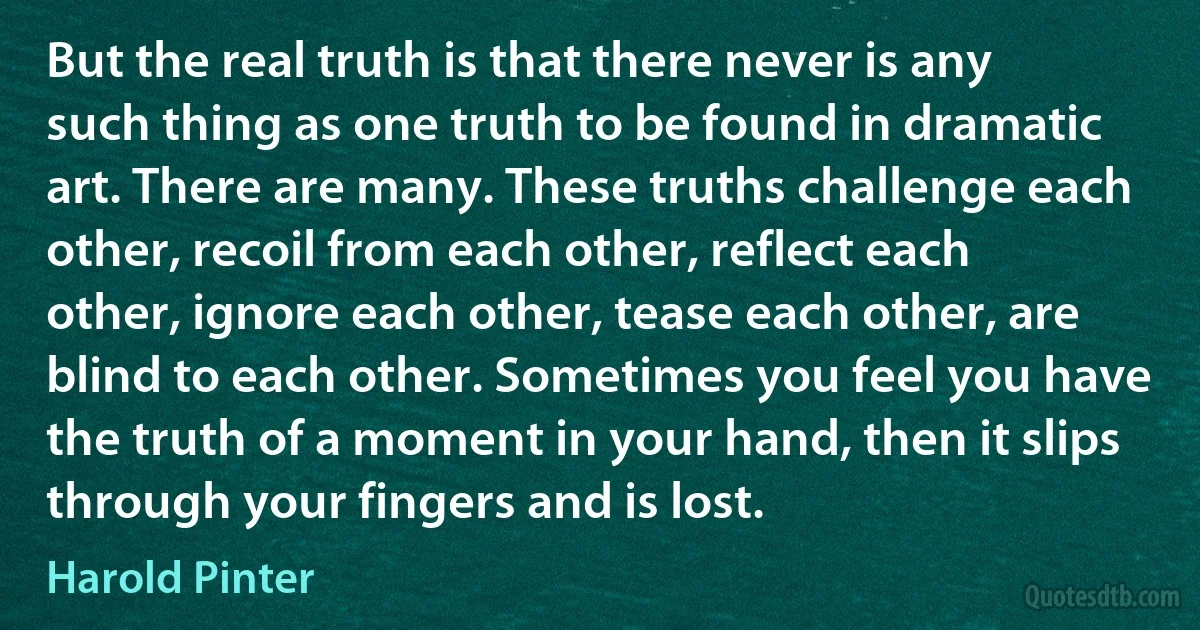 But the real truth is that there never is any such thing as one truth to be found in dramatic art. There are many. These truths challenge each other, recoil from each other, reflect each other, ignore each other, tease each other, are blind to each other. Sometimes you feel you have the truth of a moment in your hand, then it slips through your fingers and is lost. (Harold Pinter)