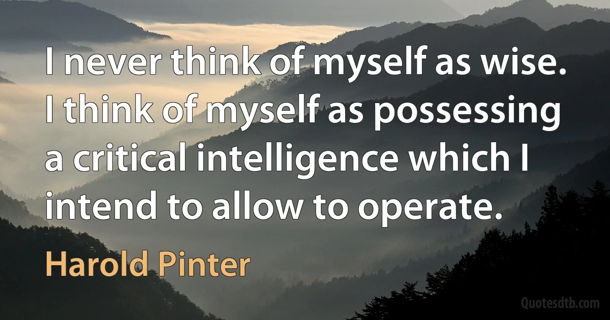 I never think of myself as wise. I think of myself as possessing a critical intelligence which I intend to allow to operate. (Harold Pinter)