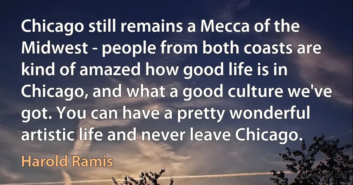 Chicago still remains a Mecca of the Midwest - people from both coasts are kind of amazed how good life is in Chicago, and what a good culture we've got. You can have a pretty wonderful artistic life and never leave Chicago. (Harold Ramis)