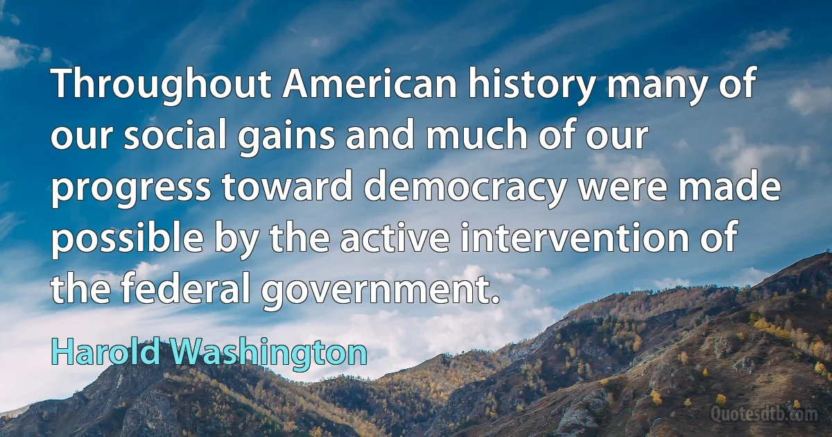 Throughout American history many of our social gains and much of our progress toward democracy were made possible by the active intervention of the federal government. (Harold Washington)