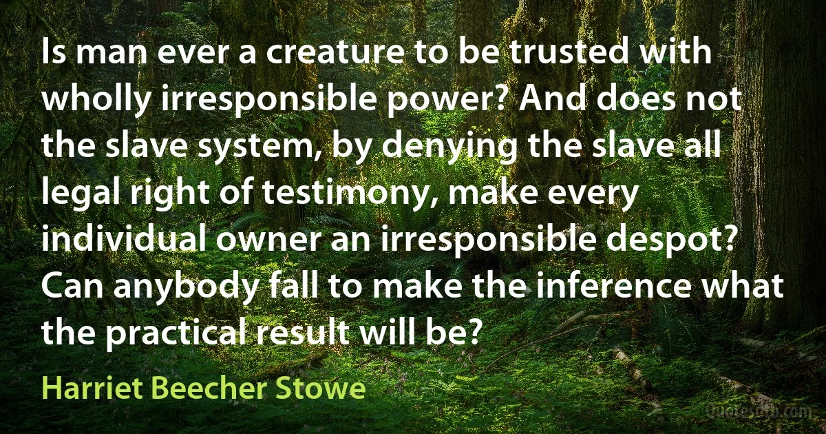 Is man ever a creature to be trusted with wholly irresponsible power? And does not the slave system, by denying the slave all legal right of testimony, make every individual owner an irresponsible despot? Can anybody fall to make the inference what the practical result will be? (Harriet Beecher Stowe)