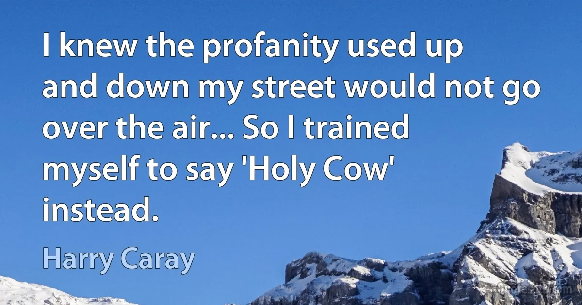 I knew the profanity used up and down my street would not go over the air... So I trained myself to say 'Holy Cow' instead. (Harry Caray)