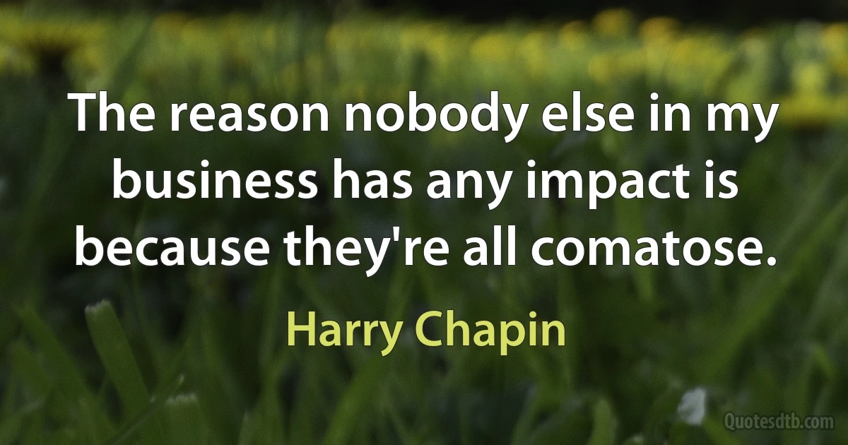 The reason nobody else in my business has any impact is because they're all comatose. (Harry Chapin)