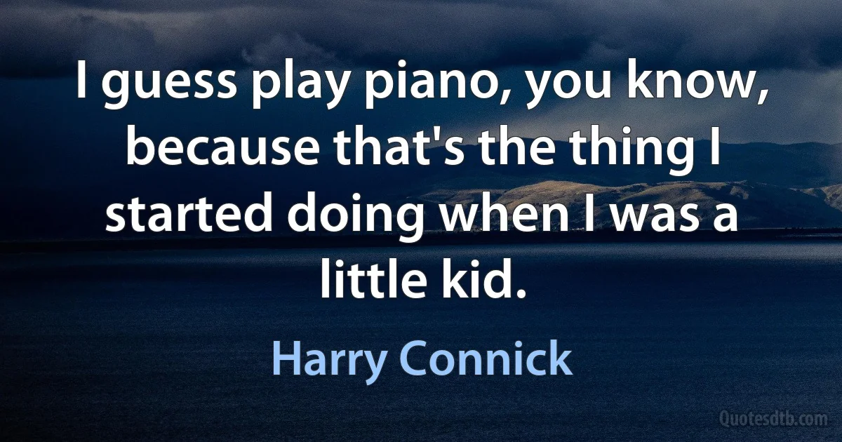 I guess play piano, you know, because that's the thing I started doing when I was a little kid. (Harry Connick)