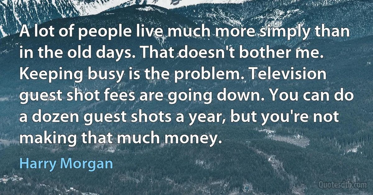 A lot of people live much more simply than in the old days. That doesn't bother me. Keeping busy is the problem. Television guest shot fees are going down. You can do a dozen guest shots a year, but you're not making that much money. (Harry Morgan)