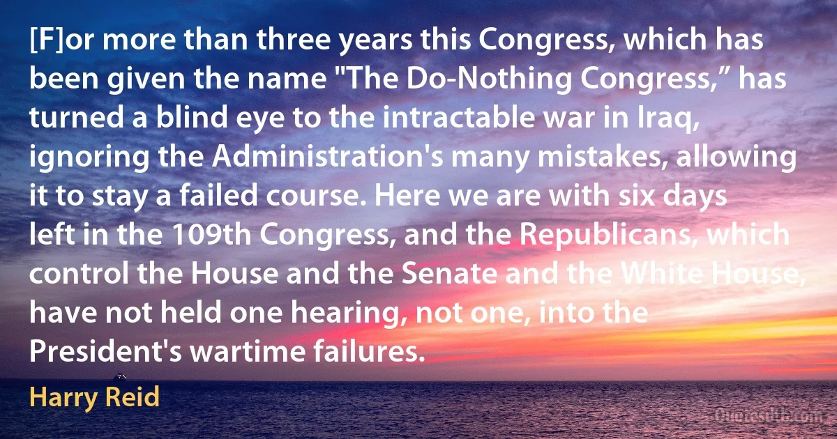 [F]or more than three years this Congress, which has been given the name "The Do-Nothing Congress,” has turned a blind eye to the intractable war in Iraq, ignoring the Administration's many mistakes, allowing it to stay a failed course. Here we are with six days left in the 109th Congress, and the Republicans, which control the House and the Senate and the White House, have not held one hearing, not one, into the President's wartime failures. (Harry Reid)