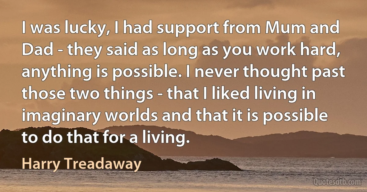 I was lucky, I had support from Mum and Dad - they said as long as you work hard, anything is possible. I never thought past those two things - that I liked living in imaginary worlds and that it is possible to do that for a living. (Harry Treadaway)