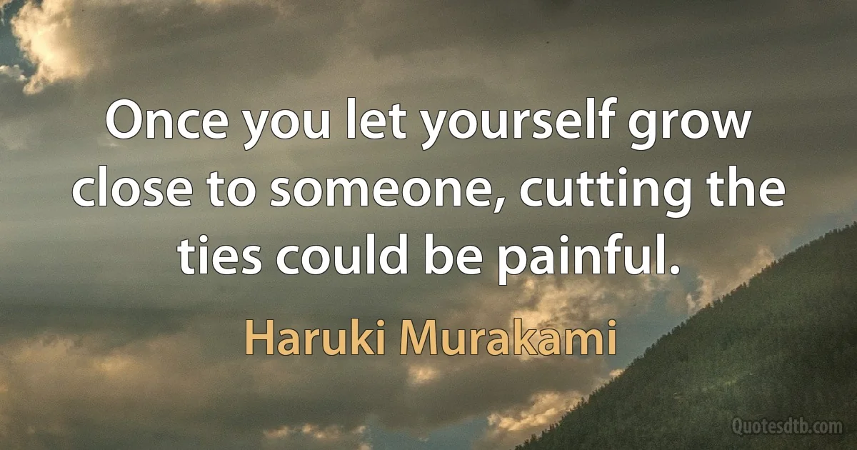 Once you let yourself grow close to someone, cutting the ties could be painful. (Haruki Murakami)