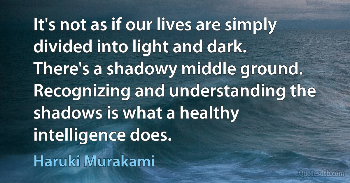 It's not as if our lives are simply divided into light and dark. There's a shadowy middle ground. Recognizing and understanding the shadows is what a healthy intelligence does. (Haruki Murakami)