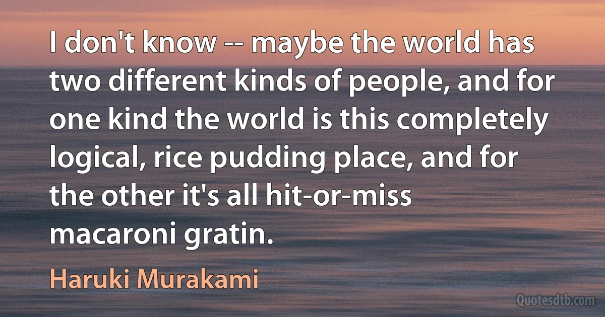 I don't know -- maybe the world has two different kinds of people, and for one kind the world is this completely logical, rice pudding place, and for the other it's all hit-or-miss macaroni gratin. (Haruki Murakami)