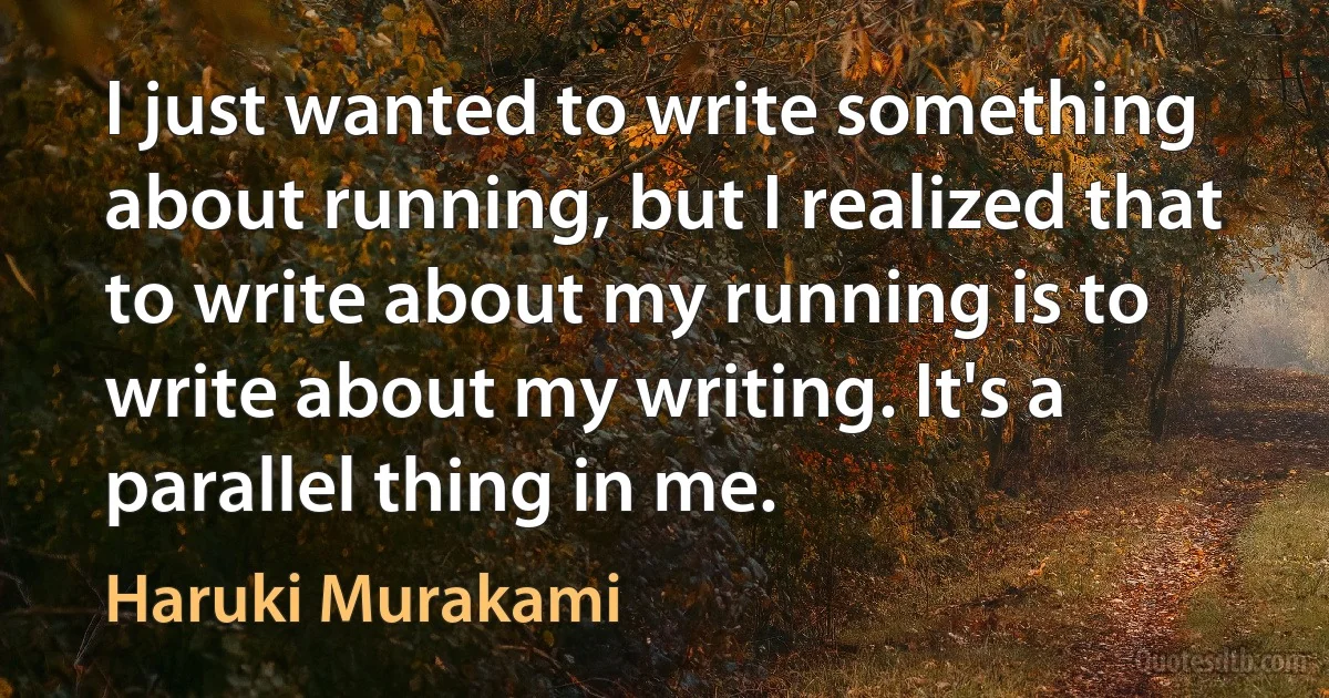 I just wanted to write something about running, but I realized that to write about my running is to write about my writing. It's a parallel thing in me. (Haruki Murakami)