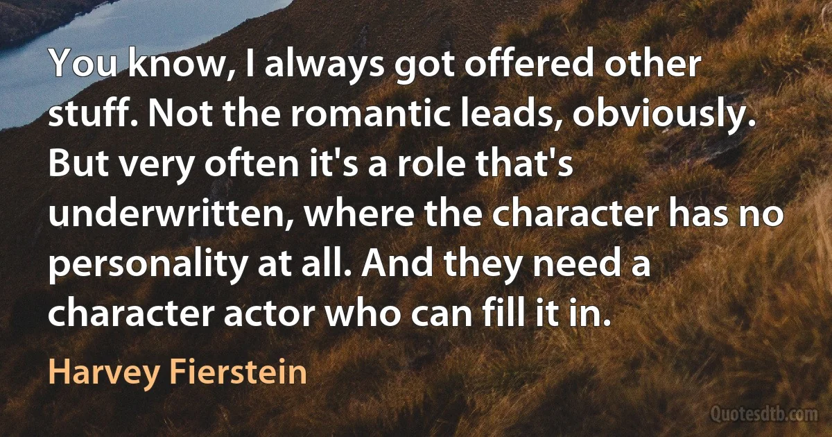 You know, I always got offered other stuff. Not the romantic leads, obviously. But very often it's a role that's underwritten, where the character has no personality at all. And they need a character actor who can fill it in. (Harvey Fierstein)