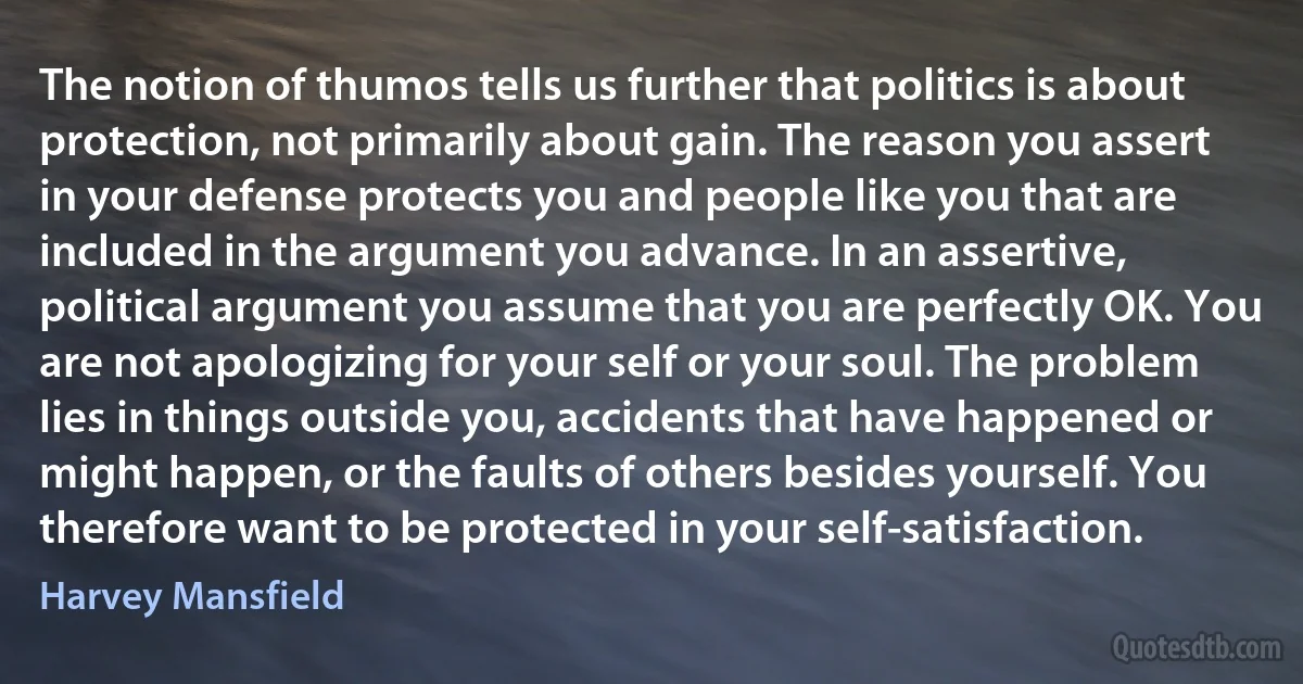 The notion of thumos tells us further that politics is about protection, not primarily about gain. The reason you assert in your defense protects you and people like you that are included in the argument you advance. In an assertive, political argument you assume that you are perfectly OK. You are not apologizing for your self or your soul. The problem lies in things outside you, accidents that have happened or might happen, or the faults of others besides yourself. You therefore want to be protected in your self-satisfaction. (Harvey Mansfield)