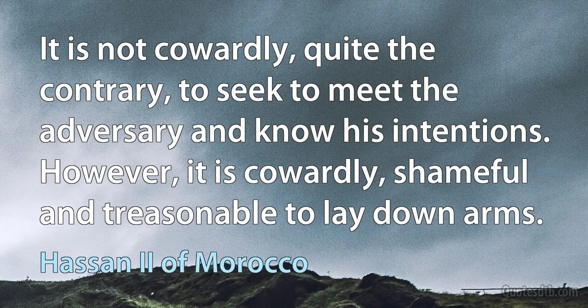 It is not cowardly, quite the contrary, to seek to meet the adversary and know his intentions. However, it is cowardly, shameful and treasonable to lay down arms. (Hassan II of Morocco)