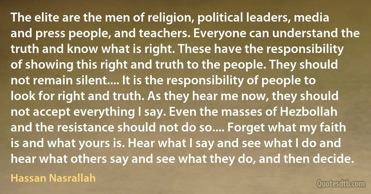 The elite are the men of religion, political leaders, media and press people, and teachers. Everyone can understand the truth and know what is right. These have the responsibility of showing this right and truth to the people. They should not remain silent.... It is the responsibility of people to look for right and truth. As they hear me now, they should not accept everything I say. Even the masses of Hezbollah and the resistance should not do so.... Forget what my faith is and what yours is. Hear what I say and see what I do and hear what others say and see what they do, and then decide. (Hassan Nasrallah)