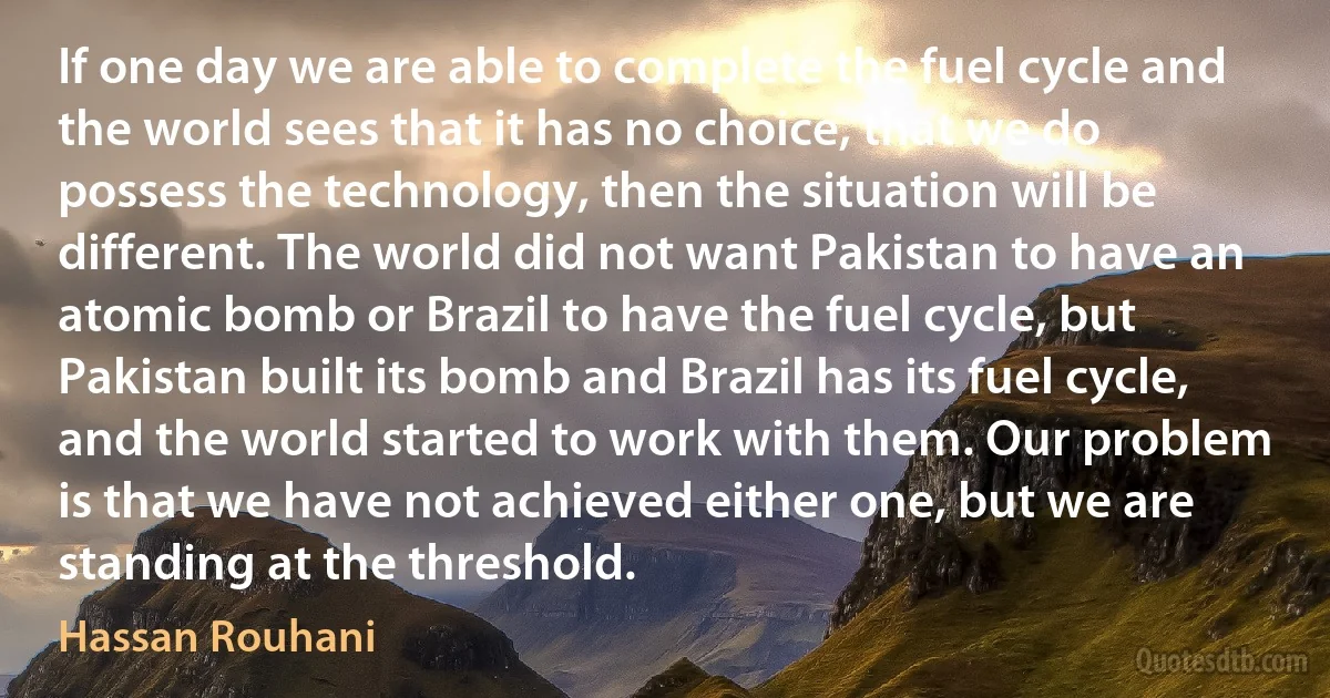 If one day we are able to complete the fuel cycle and the world sees that it has no choice, that we do possess the technology, then the situation will be different. The world did not want Pakistan to have an atomic bomb or Brazil to have the fuel cycle, but Pakistan built its bomb and Brazil has its fuel cycle, and the world started to work with them. Our problem is that we have not achieved either one, but we are standing at the threshold. (Hassan Rouhani)