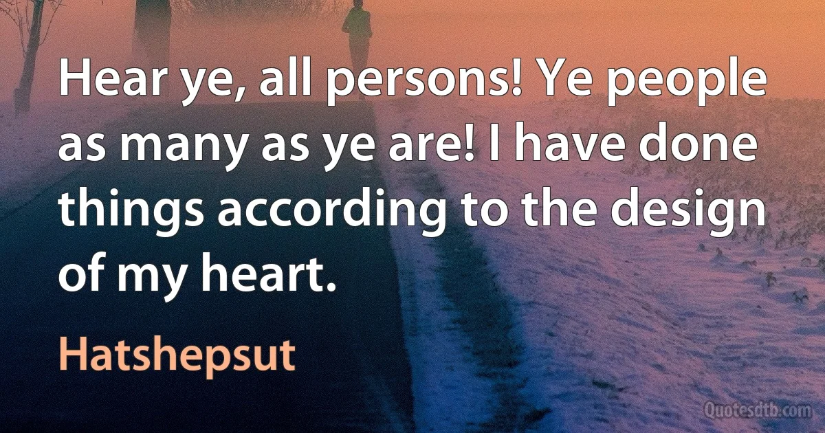 Hear ye, all persons! Ye people as many as ye are! I have done things according to the design of my heart. (Hatshepsut)