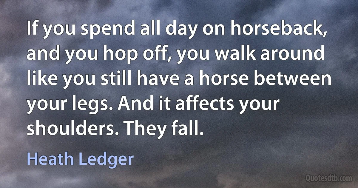 If you spend all day on horseback, and you hop off, you walk around like you still have a horse between your legs. And it affects your shoulders. They fall. (Heath Ledger)