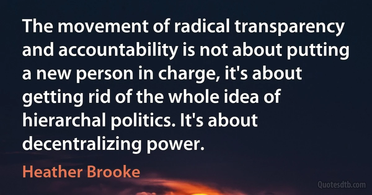 The movement of radical transparency and accountability is not about putting a new person in charge, it's about getting rid of the whole idea of hierarchal politics. It's about decentralizing power. (Heather Brooke)