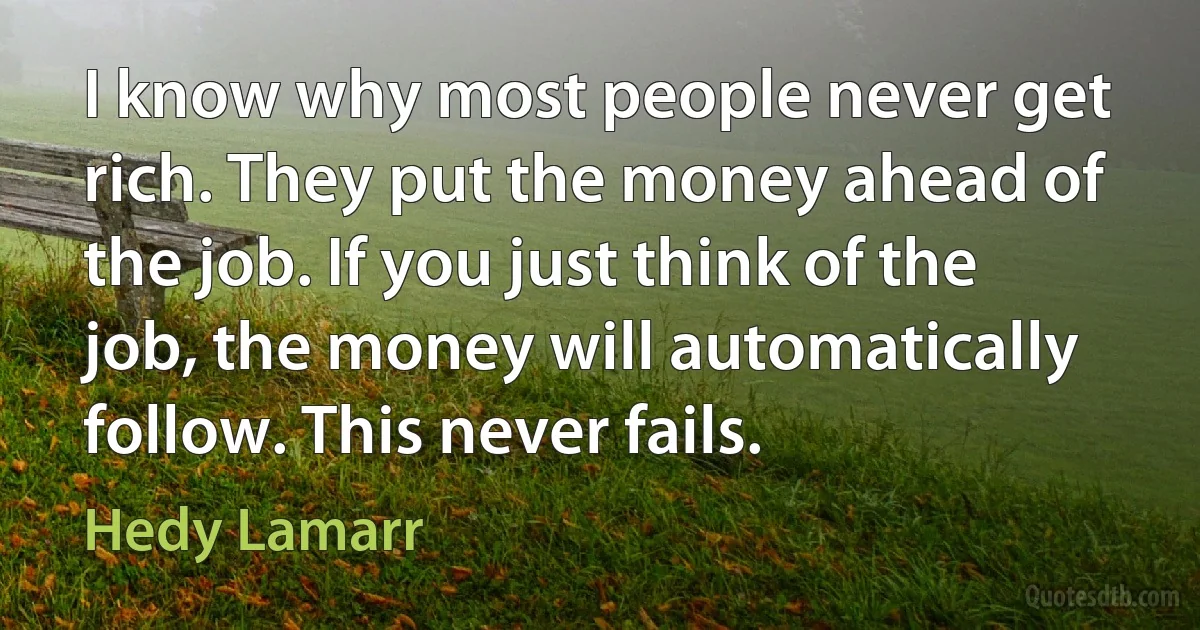 I know why most people never get rich. They put the money ahead of the job. If you just think of the job, the money will automatically follow. This never fails. (Hedy Lamarr)