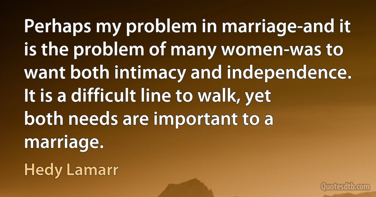 Perhaps my problem in marriage-and it is the problem of many women-was to want both intimacy and independence. It is a difficult line to walk, yet both needs are important to a marriage. (Hedy Lamarr)