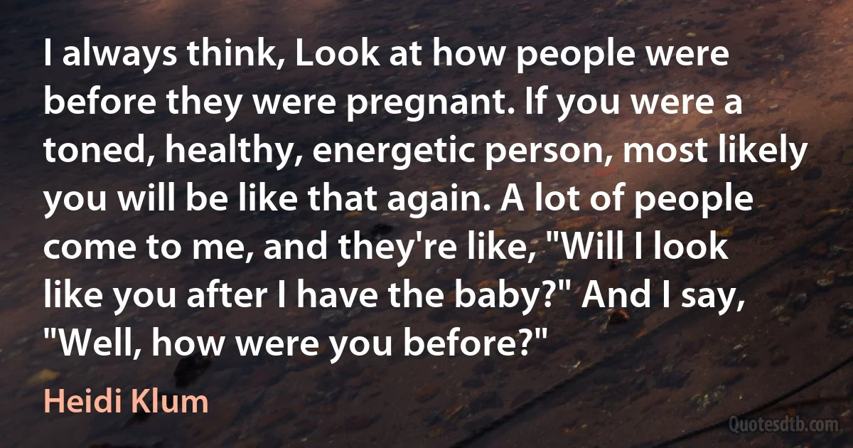 I always think, Look at how people were before they were pregnant. If you were a toned, healthy, energetic person, most likely you will be like that again. A lot of people come to me, and they're like, "Will I look like you after I have the baby?" And I say, "Well, how were you before?" (Heidi Klum)