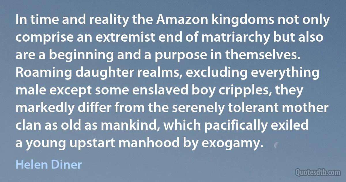 In time and reality the Amazon kingdoms not only comprise an extremist end of matriarchy but also are a beginning and a purpose in themselves. Roaming daughter realms, excluding everything male except some enslaved boy cripples, they markedly differ from the serenely tolerant mother clan as old as mankind, which pacifically exiled a young upstart manhood by exogamy. (Helen Diner)