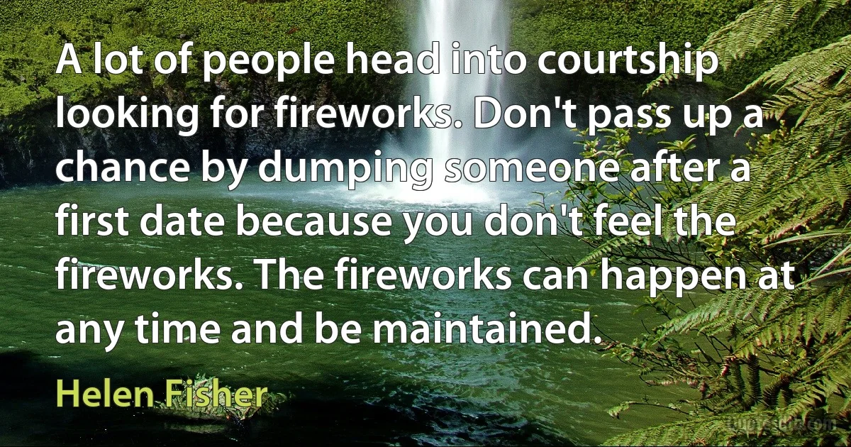 A lot of people head into courtship looking for fireworks. Don't pass up a chance by dumping someone after a first date because you don't feel the fireworks. The fireworks can happen at any time and be maintained. (Helen Fisher)