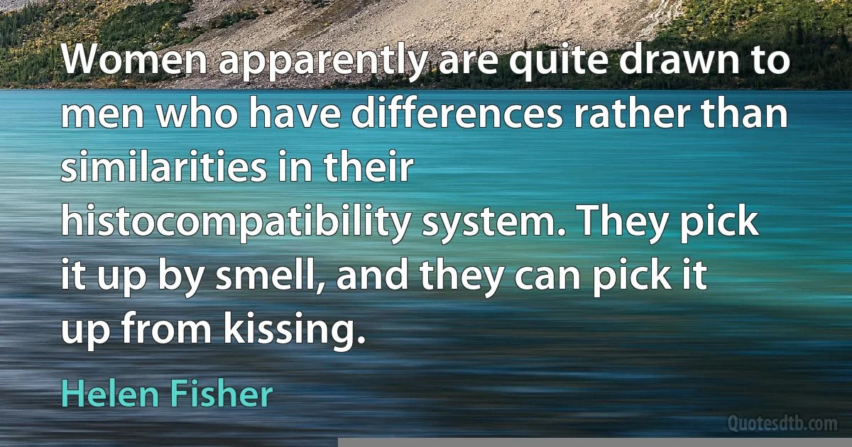 Women apparently are quite drawn to men who have differences rather than similarities in their histocompatibility system. They pick it up by smell, and they can pick it up from kissing. (Helen Fisher)