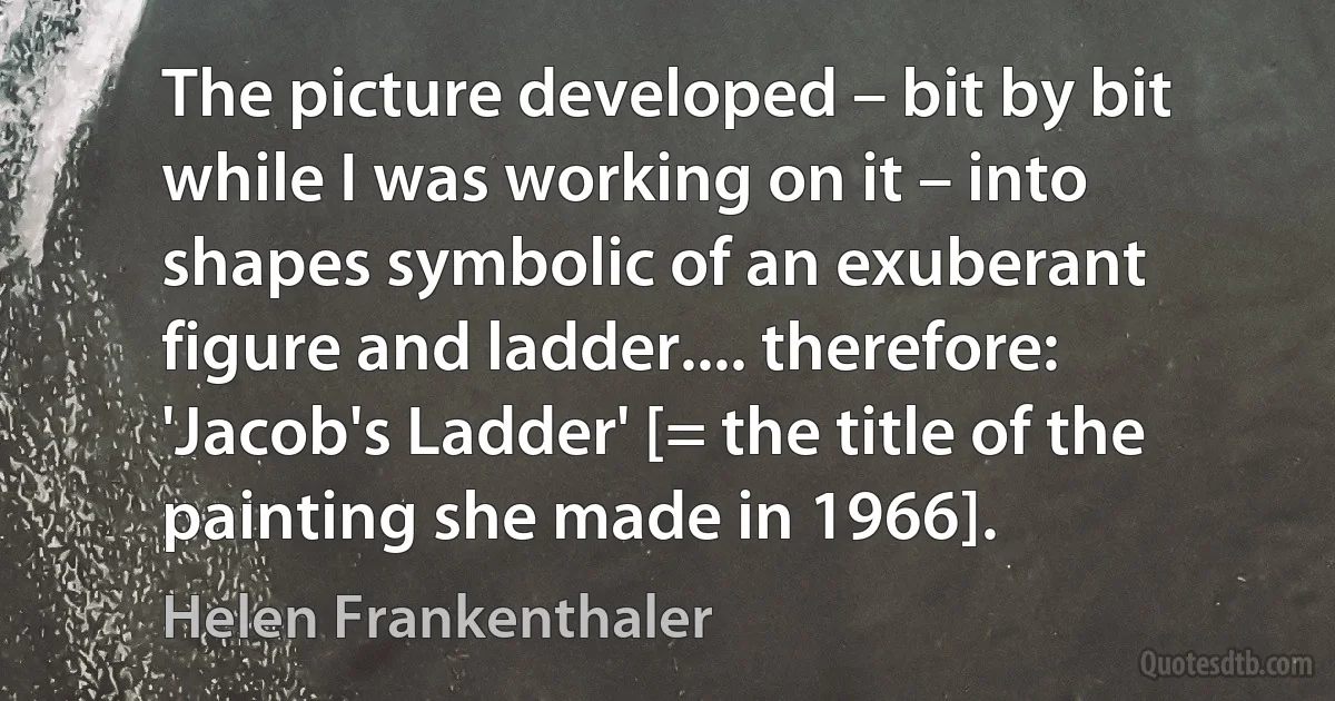 The picture developed – bit by bit while I was working on it – into shapes symbolic of an exuberant figure and ladder.... therefore: 'Jacob's Ladder' [= the title of the painting she made in 1966]. (Helen Frankenthaler)