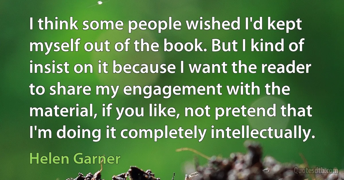 I think some people wished I'd kept myself out of the book. But I kind of insist on it because I want the reader to share my engagement with the material, if you like, not pretend that I'm doing it completely intellectually. (Helen Garner)