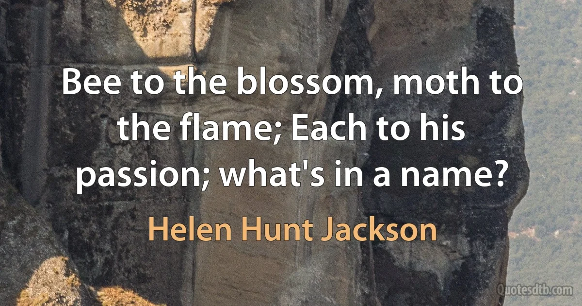 Bee to the blossom, moth to the flame; Each to his passion; what's in a name? (Helen Hunt Jackson)