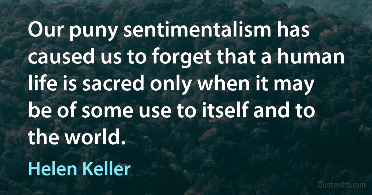 Our puny sentimentalism has caused us to forget that a human life is sacred only when it may be of some use to itself and to the world. (Helen Keller)