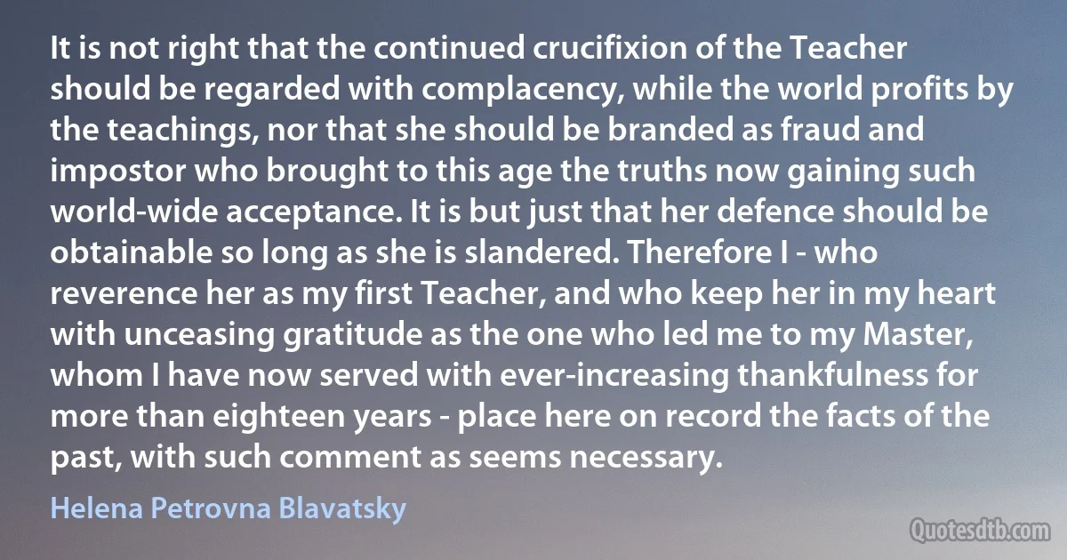 It is not right that the continued crucifixion of the Teacher should be regarded with complacency, while the world profits by the teachings, nor that she should be branded as fraud and impostor who brought to this age the truths now gaining such world-wide acceptance. It is but just that her defence should be obtainable so long as she is slandered. Therefore I - who reverence her as my first Teacher, and who keep her in my heart with unceasing gratitude as the one who led me to my Master, whom I have now served with ever-increasing thankfulness for more than eighteen years - place here on record the facts of the past, with such comment as seems necessary. (Helena Petrovna Blavatsky)