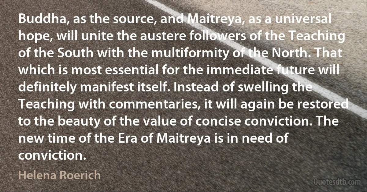 Buddha, as the source, and Maitreya, as a universal hope, will unite the austere followers of the Teaching of the South with the multiformity of the North. That which is most essential for the immediate future will definitely manifest itself. Instead of swelling the Teaching with commentaries, it will again be restored to the beauty of the value of concise conviction. The new time of the Era of Maitreya is in need of conviction. (Helena Roerich)