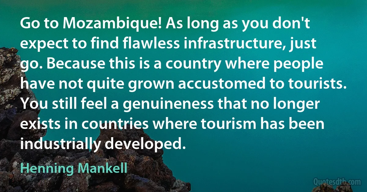 Go to Mozambique! As long as you don't expect to find flawless infrastructure, just go. Because this is a country where people have not quite grown accustomed to tourists. You still feel a genuineness that no longer exists in countries where tourism has been industrially developed. (Henning Mankell)