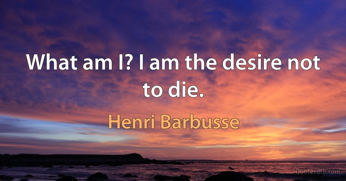 What am I? I am the desire not to die. (Henri Barbusse)