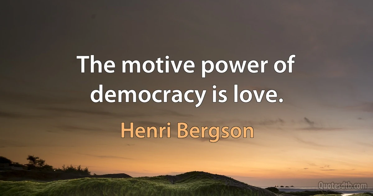 The motive power of democracy is love. (Henri Bergson)