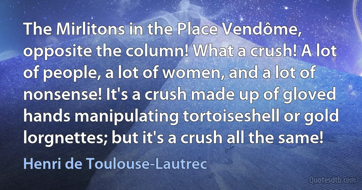 The Mirlitons in the Place Vendôme, opposite the column! What a crush! A lot of people, a lot of women, and a lot of nonsense! It's a crush made up of gloved hands manipulating tortoiseshell or gold lorgnettes; but it's a crush all the same! (Henri de Toulouse-Lautrec)