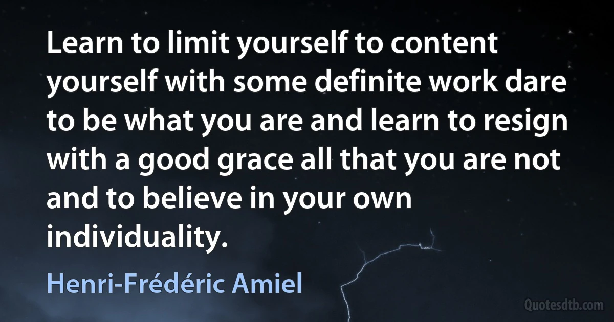 Learn to limit yourself to content yourself with some definite work dare to be what you are and learn to resign with a good grace all that you are not and to believe in your own individuality. (Henri-Frédéric Amiel)