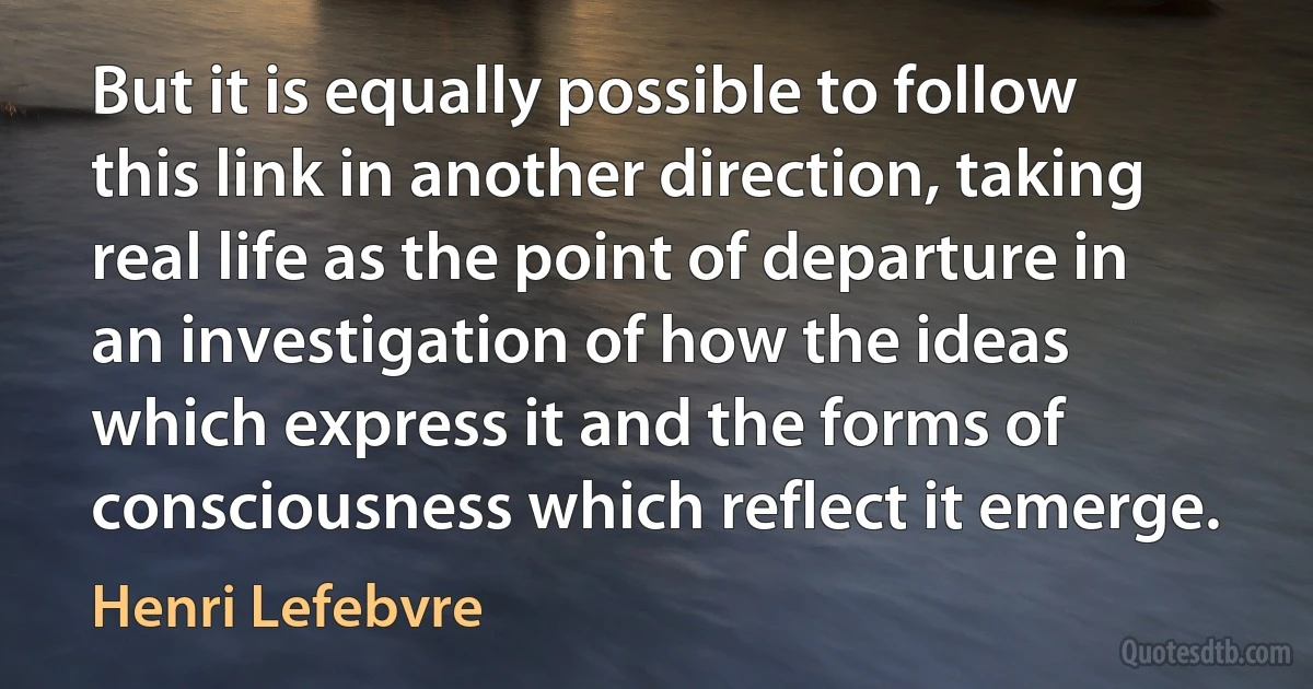 But it is equally possible to follow this link in another direction, taking real life as the point of departure in an investigation of how the ideas which express it and the forms of consciousness which reflect it emerge. (Henri Lefebvre)