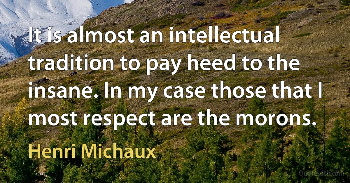 It is almost an intellectual tradition to pay heed to the insane. In my case those that I most respect are the morons. (Henri Michaux)