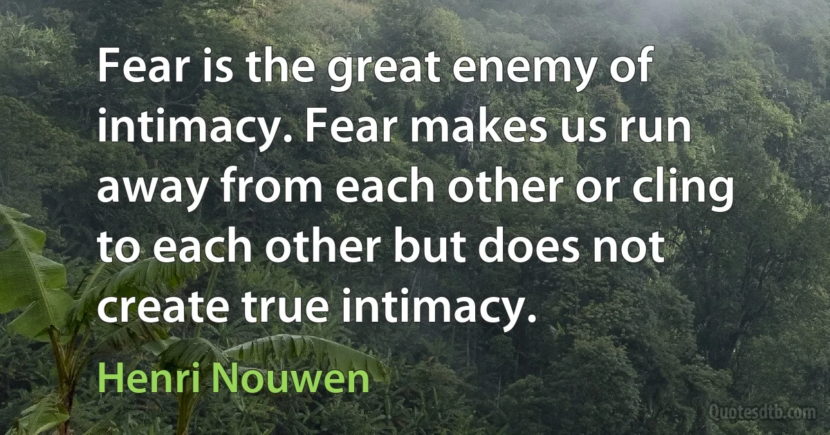 Fear is the great enemy of intimacy. Fear makes us run away from each other or cling to each other but does not create true intimacy. (Henri Nouwen)