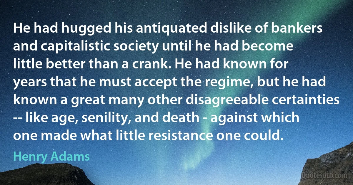 He had hugged his antiquated dislike of bankers and capitalistic society until he had become little better than a crank. He had known for years that he must accept the regime, but he had known a great many other disagreeable certainties -- like age, senility, and death - against which one made what little resistance one could. (Henry Adams)