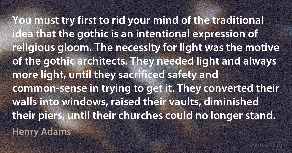 You must try first to rid your mind of the traditional idea that the gothic is an intentional expression of religious gloom. The necessity for light was the motive of the gothic architects. They needed light and always more light, until they sacrificed safety and common-sense in trying to get it. They converted their walls into windows, raised their vaults, diminished their piers, until their churches could no longer stand. (Henry Adams)